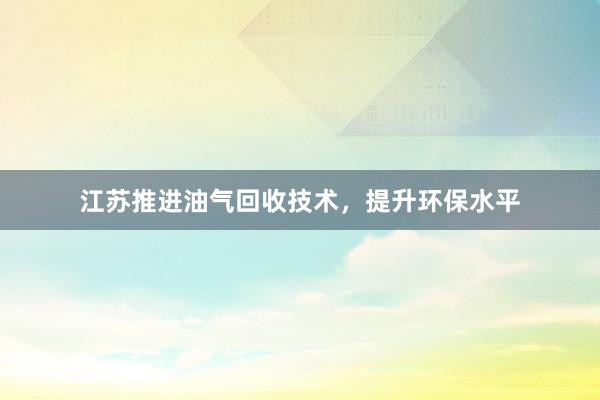 江苏推进油气回收技术，提升环保水平