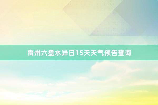 贵州六盘水异日15天天气预告查询